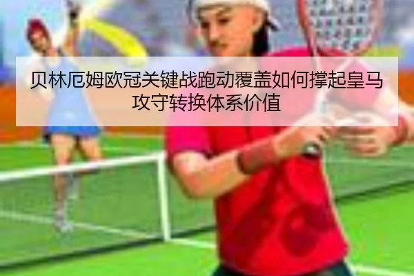 贝林厄姆欧冠关键战跑动覆盖如何撑起皇马攻守转换体系价值