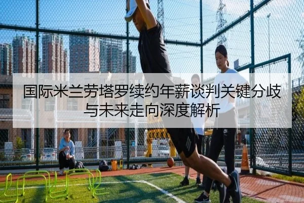 国际米兰劳塔罗续约年薪谈判关键分歧与未来走向深度解析