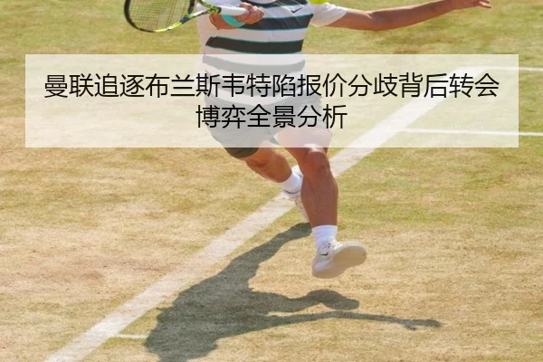 曼联追逐布兰斯韦特陷报价分歧背后转会博弈全景分析