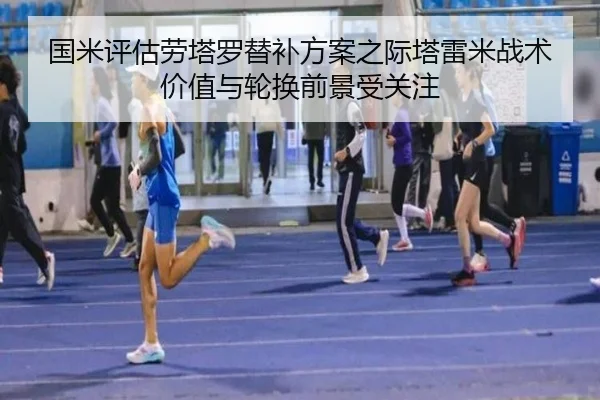 国米评估劳塔罗替补方案之际塔雷米战术价值与轮换前景受关注