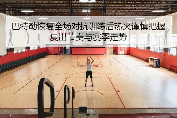 巴特勒恢复全场对抗训练后热火谨慎把握复出节奏与赛季走势