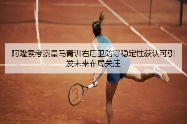 阿隆索考察皇马青训右后卫防守稳定性获认可引发未来布局关注